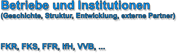 Betriebe und Institutionen (Geschichte, Struktur, Entwicklung, externe Partner) FKR, FKS, FFR, IfH, VVB, ...