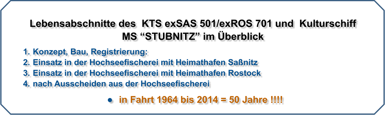 Lebensabschnitte des  KTS exSAS 501/exROS 701 und  Kulturschiff  MS STUBNITZ im berblick 	1.	Konzept, Bau, Registrierung: 	2.	Einsatz in der Hochseefischerei mit Heimathafen Sanitz 	3.	Einsatz in der Hochseefischerei mit Heimathafen Rostock 	4.	nach Ausscheiden aus der Hochseefischerei 	  in Fahrt 1964 bis 2014 = 50 Jahre !!!!