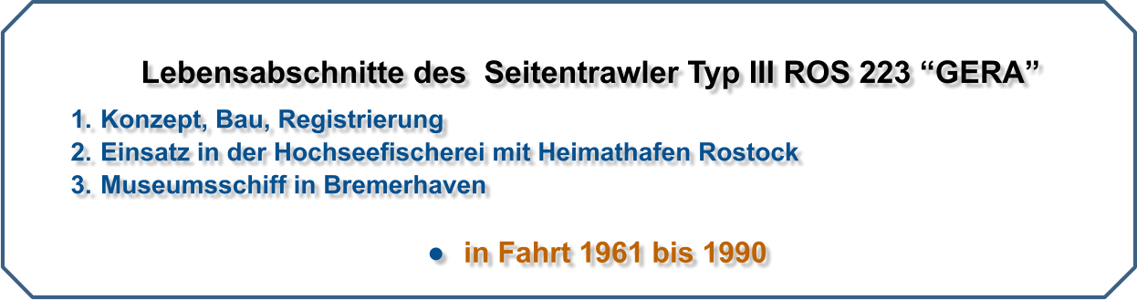 Lebensabschnitte des  Seitentrawler Typ III ROS 223 “GERA”   	1.	Konzept, Bau, Registrierung 	2.	Einsatz in der Hochseefischerei mit Heimathafen Rostock 	3.	Museumsschiff in Bremerhaven  •	  in Fahrt 1961 bis 1990