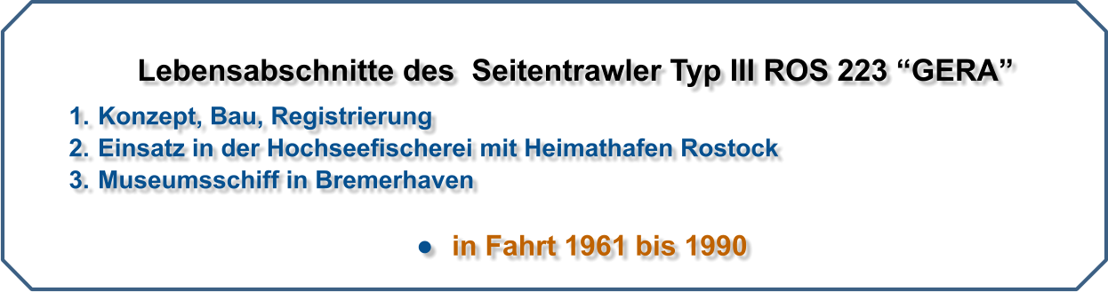 Lebensabschnitte des  Seitentrawler Typ III ROS 223 GERA   	1.	Konzept, Bau, Registrierung 	2.	Einsatz in der Hochseefischerei mit Heimathafen Rostock 	3.	Museumsschiff in Bremerhaven  	  in Fahrt 1961 bis 1990